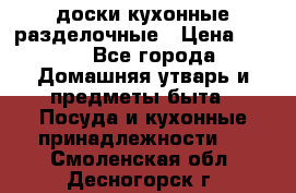   доски кухонные разделочные › Цена ­ 100 - Все города Домашняя утварь и предметы быта » Посуда и кухонные принадлежности   . Смоленская обл.,Десногорск г.